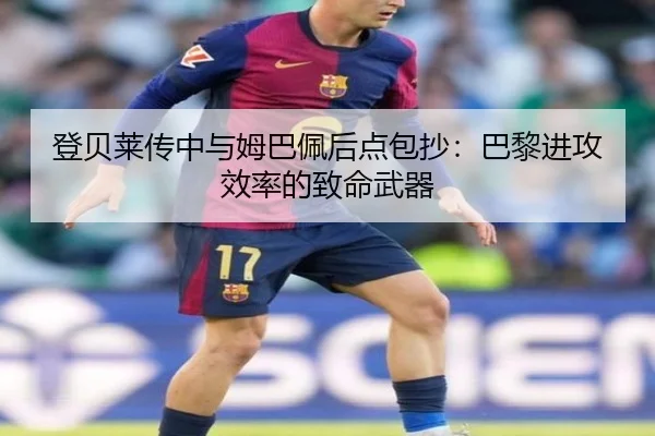 登贝莱传中与姆巴佩后点包抄：巴黎进攻效率的致命武器