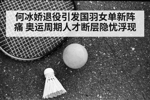 何冰娇退役引发国羽女单新阵痛 奥运周期人才断层隐忧浮现