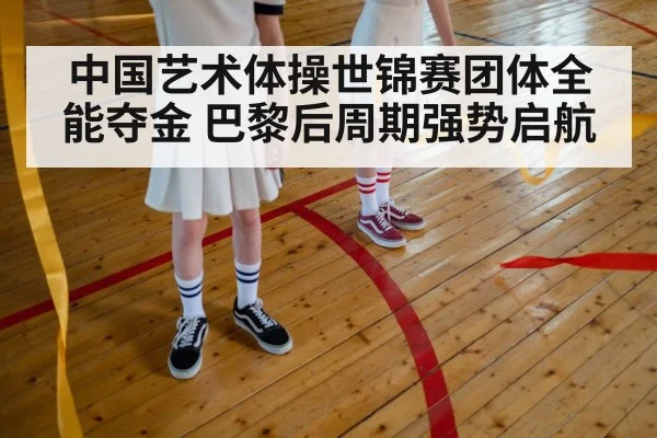 中国艺术体操世锦赛团体全能夺金 巴黎后周期强势启航
